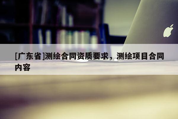 [广东省]测绘合同资质要求，测绘项目合同内容