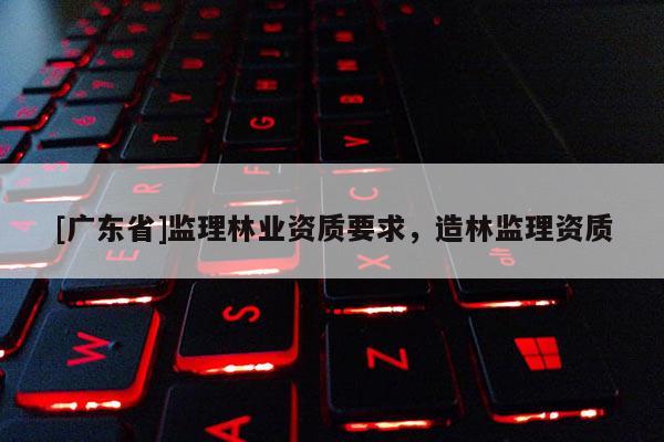[广东省]监理林业资质要求，造林监理资质