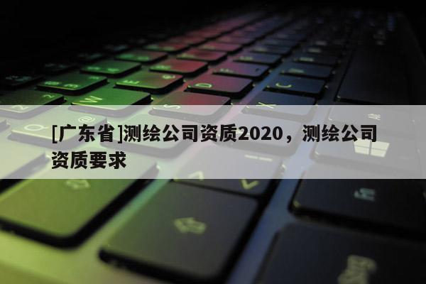 [广东省]测绘公司资质2020，测绘公司资质要求