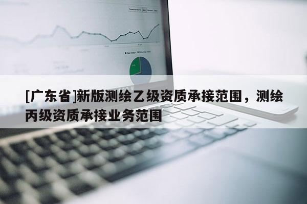 [广东省]新版测绘乙级资质承接范围，测绘丙级资质承接业务范围