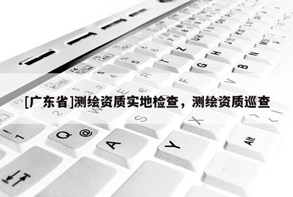 [广东省]测绘资质实地检查，测绘资质巡查