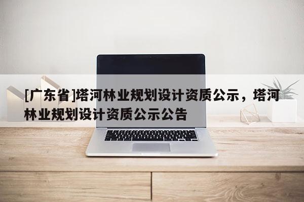 [广东省]塔河林业规划设计资质公示，塔河林业规划设计资质公示公告