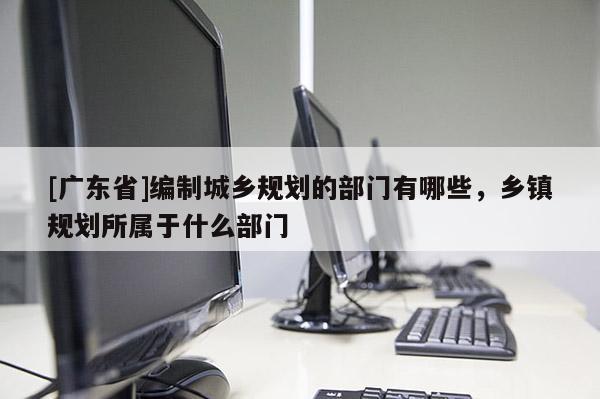 [广东省]编制城乡规划的部门有哪些，乡镇规划所属于什么部门