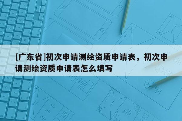 [广东省]初次申请测绘资质申请表，初次申请测绘资质申请表怎么填写