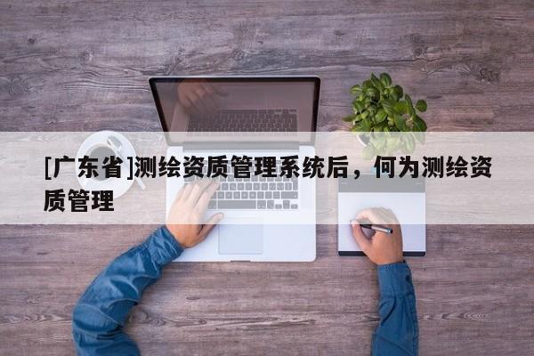 [广东省]测绘资质管理系统后，何为测绘资质管理