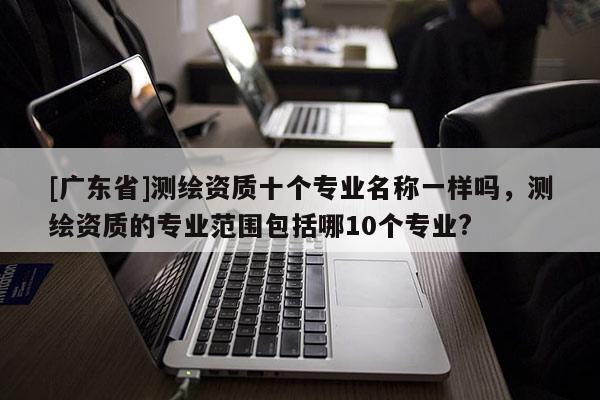 [广东省]测绘资质十个专业名称一样吗，测绘资质的专业范围包括哪10个专业?