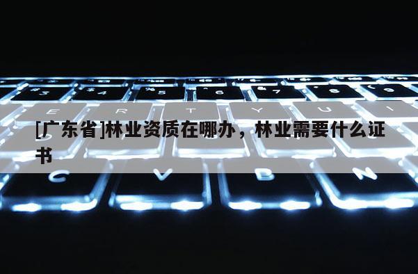 [广东省]林业资质在哪办，林业需要什么证书