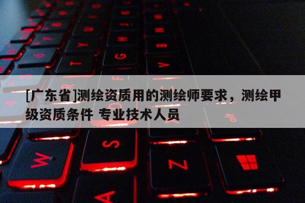 [广东省]测绘资质用的测绘师要求，测绘甲级资质条件 专业技术人员