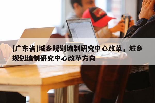 [广东省]城乡规划编制研究中心改革，城乡规划编制研究中心改革方向