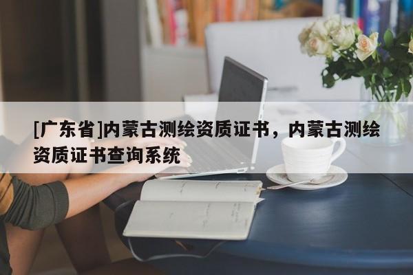 [广东省]内蒙古测绘资质证书，内蒙古测绘资质证书查询系统