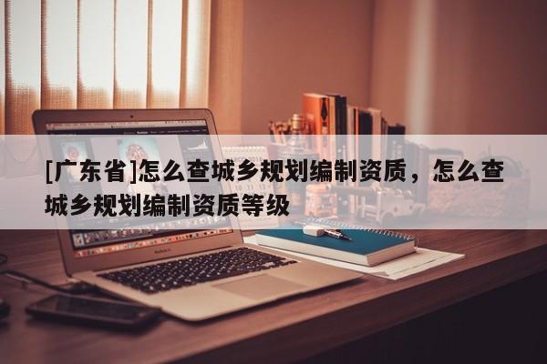 [广东省]怎么查城乡规划编制资质，怎么查城乡规划编制资质等级