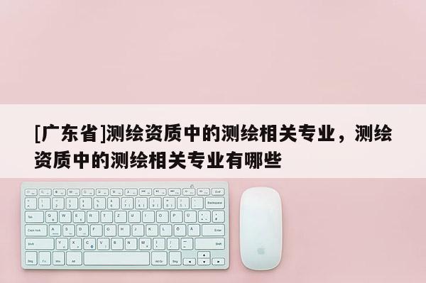 [广东省]测绘资质中的测绘相关专业，测绘资质中的测绘相关专业有哪些
