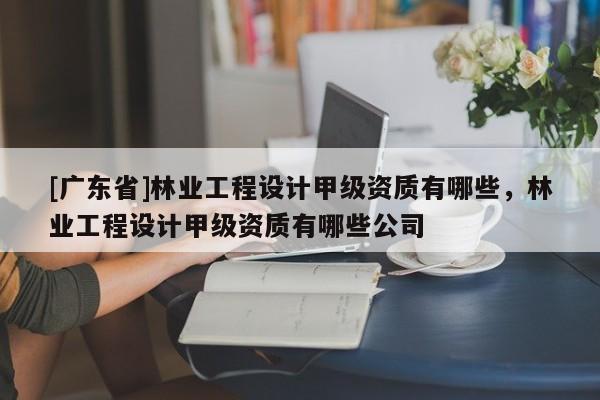 [广东省]林业工程设计甲级资质有哪些，林业工程设计甲级资质有哪些公司