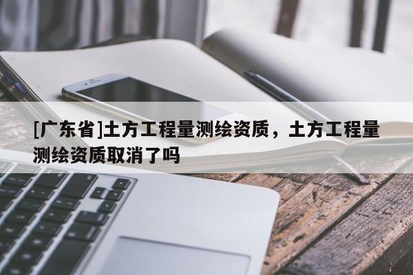 [广东省]土方工程量测绘资质，土方工程量测绘资质取消了吗