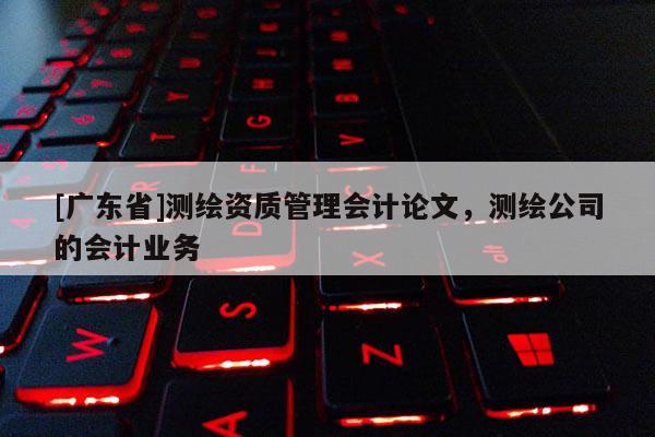 [广东省]测绘资质管理会计论文，测绘公司的会计业务