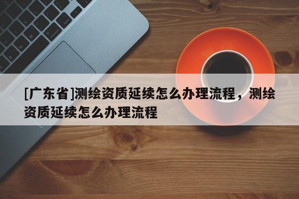 [广东省]测绘资质延续怎么办理流程，测绘资质延续怎么办理流程