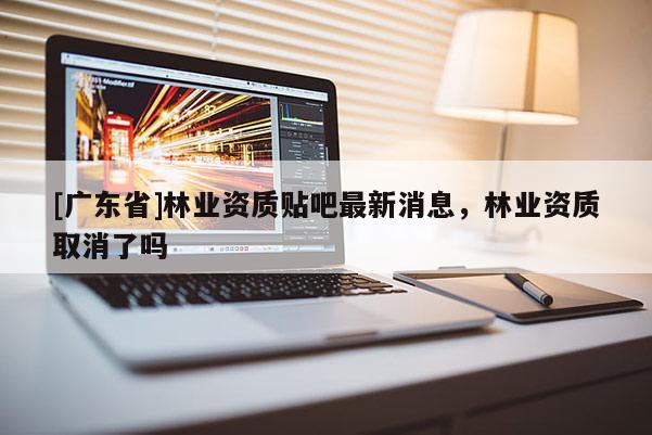[广东省]林业资质贴吧最新消息，林业资质取消了吗