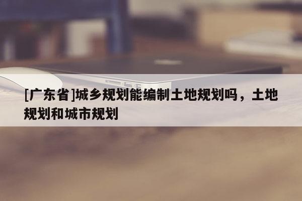 [广东省]城乡规划能编制土地规划吗，土地规划和城市规划