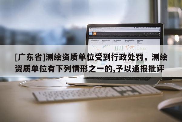 [广东省]测绘资质单位受到行政处罚，测绘资质单位有下列情形之一的,予以通报批评