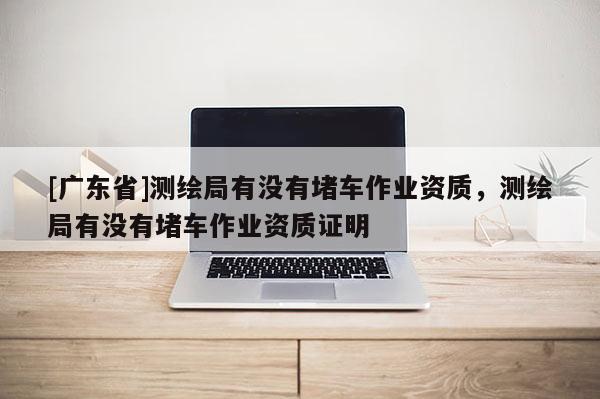 [广东省]测绘局有没有堵车作业资质，测绘局有没有堵车作业资质证明