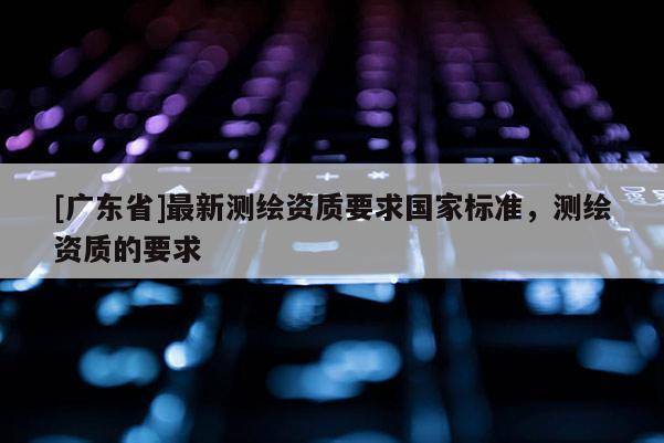 [广东省]最新测绘资质要求国家标准，测绘资质的要求