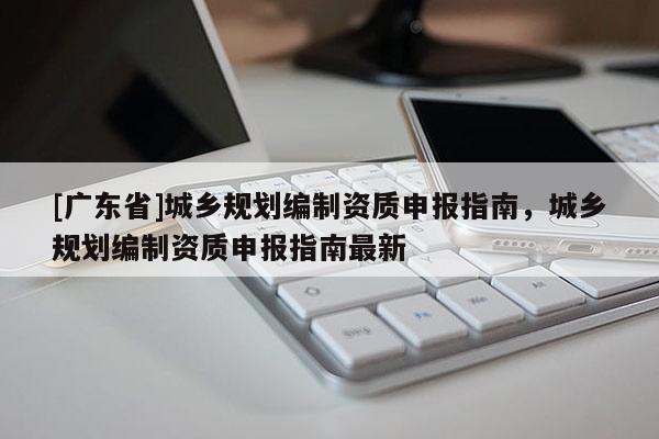 [广东省]城乡规划编制资质申报指南，城乡规划编制资质申报指南最新
