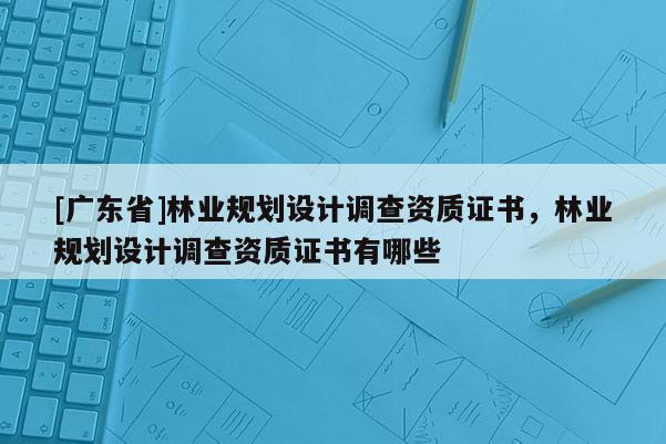 [广东省]林业规划设计调查资质证书，林业规划设计调查资质证书有哪些