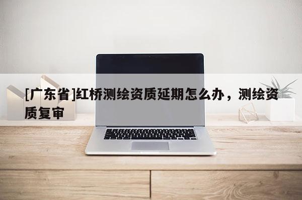 [广东省]红桥测绘资质延期怎么办，测绘资质复审