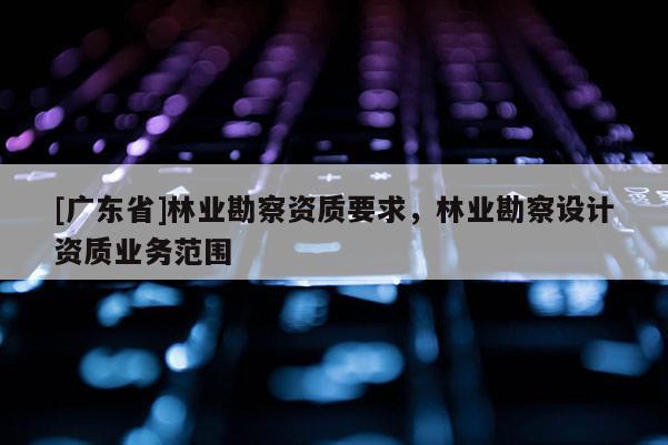[广东省]林业勘察资质要求，林业勘察设计资质业务范围