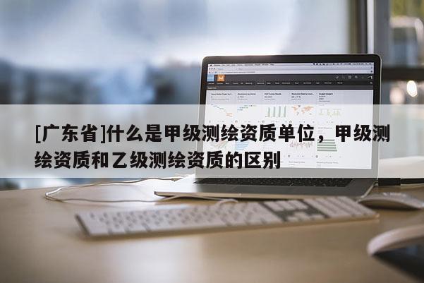[广东省]什么是甲级测绘资质单位，甲级测绘资质和乙级测绘资质的区别