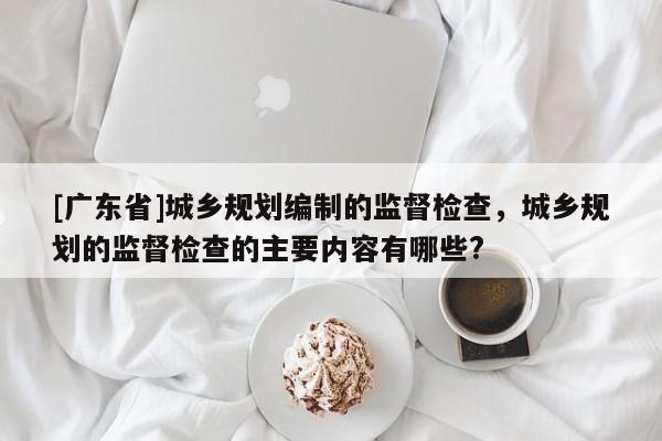 [广东省]城乡规划编制的监督检查，城乡规划的监督检查的主要内容有哪些?