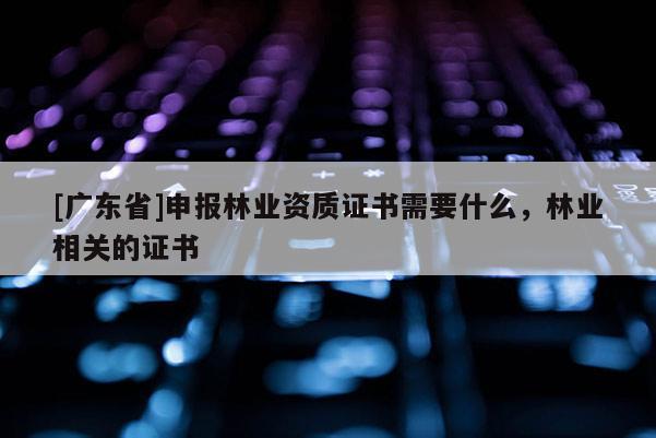[广东省]申报林业资质证书需要什么，林业相关的证书
