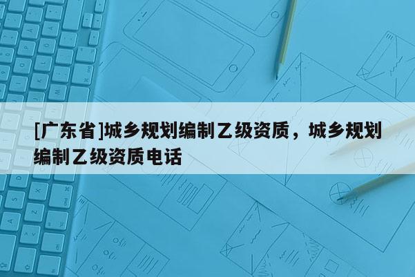 [广东省]城乡规划编制乙级资质，城乡规划编制乙级资质电话