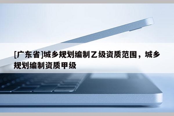 [广东省]城乡规划编制乙级资质范围，城乡规划编制资质甲级