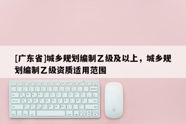 [广东省]城乡规划编制乙级及以上，城乡规划编制乙级资质适用范围