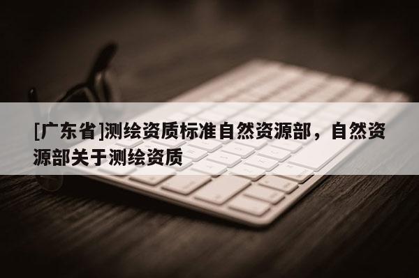 [广东省]测绘资质标准自然资源部，自然资源部关于测绘资质