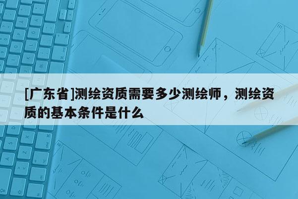 [广东省]测绘资质需要多少测绘师，测绘资质的基本条件是什么