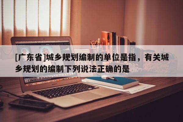[广东省]城乡规划编制的单位是指，有关城乡规划的编制下列说法正确的是