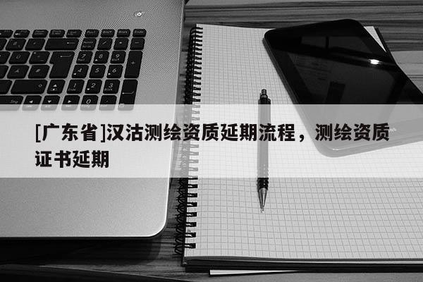 [广东省]汉沽测绘资质延期流程，测绘资质证书延期