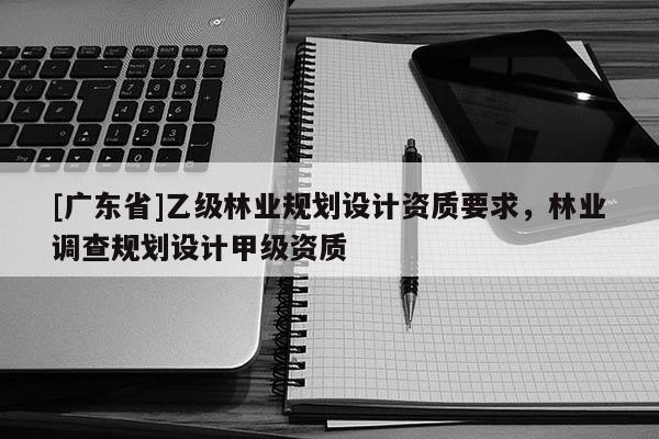 [广东省]乙级林业规划设计资质要求，林业调查规划设计甲级资质
