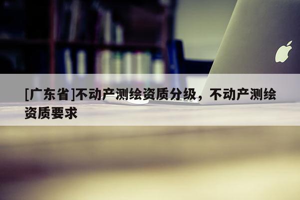 [广东省]不动产测绘资质分级，不动产测绘资质要求