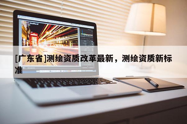 [广东省]测绘资质改革最新，测绘资质新标准