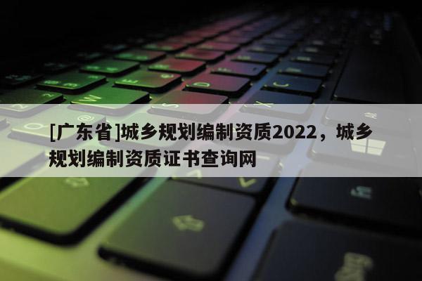 [广东省]城乡规划编制资质2022，城乡规划编制资质证书查询网