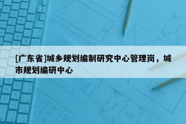 [广东省]城乡规划编制研究中心管理岗，城市规划编研中心