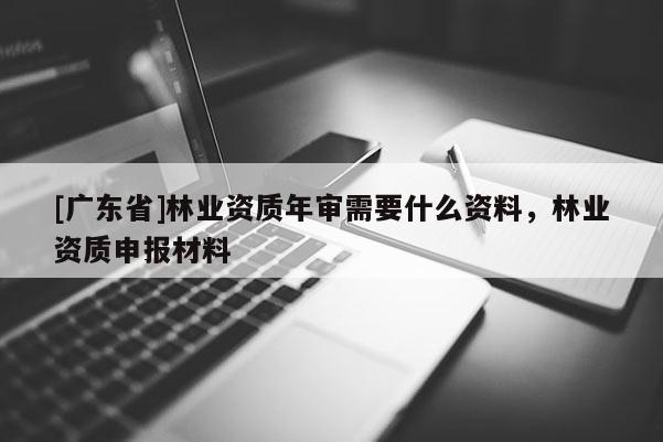 [广东省]林业资质年审需要什么资料，林业资质申报材料