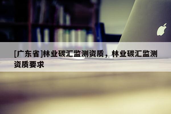 [广东省]林业碳汇监测资质，林业碳汇监测资质要求