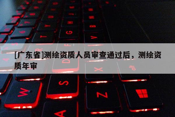 [广东省]测绘资质人员审查通过后，测绘资质年审