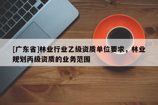 [广东省]林业行业乙级资质单位要求，林业规划丙级资质的业务范围
