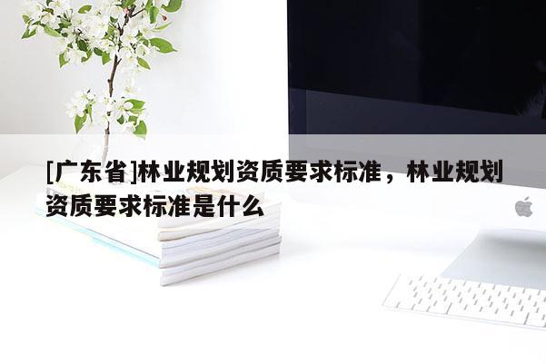 [广东省]林业规划资质要求标准，林业规划资质要求标准是什么