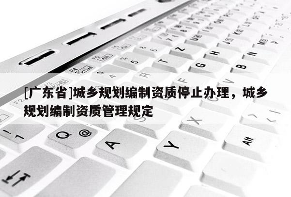 [广东省]城乡规划编制资质停止办理，城乡规划编制资质管理规定